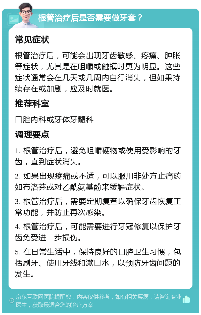 根管治疗后是否需要做牙套？ 常见症状 根管治疗后，可能会出现牙齿敏感、疼痛、肿胀等症状，尤其是在咀嚼或触摸时更为明显。这些症状通常会在几天或几周内自行消失，但如果持续存在或加剧，应及时就医。 推荐科室 口腔内科或牙体牙髓科 调理要点 1. 根管治疗后，避免咀嚼硬物或使用受影响的牙齿，直到症状消失。 2. 如果出现疼痛或不适，可以服用非处方止痛药如布洛芬或对乙酰氨基酚来缓解症状。 3. 根管治疗后，需要定期复查以确保牙齿恢复正常功能，并防止再次感染。 4. 根管治疗后，可能需要进行牙冠修复以保护牙齿免受进一步损伤。 5. 在日常生活中，保持良好的口腔卫生习惯，包括刷牙、使用牙线和漱口水，以预防牙齿问题的发生。