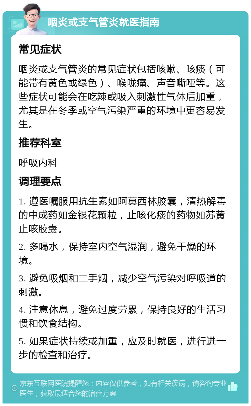 咽炎或支气管炎就医指南 常见症状 咽炎或支气管炎的常见症状包括咳嗽、咳痰（可能带有黄色或绿色）、喉咙痛、声音嘶哑等。这些症状可能会在吃辣或吸入刺激性气体后加重，尤其是在冬季或空气污染严重的环境中更容易发生。 推荐科室 呼吸内科 调理要点 1. 遵医嘱服用抗生素如阿莫西林胶囊，清热解毒的中成药如金银花颗粒，止咳化痰的药物如苏黄止咳胶囊。 2. 多喝水，保持室内空气湿润，避免干燥的环境。 3. 避免吸烟和二手烟，减少空气污染对呼吸道的刺激。 4. 注意休息，避免过度劳累，保持良好的生活习惯和饮食结构。 5. 如果症状持续或加重，应及时就医，进行进一步的检查和治疗。