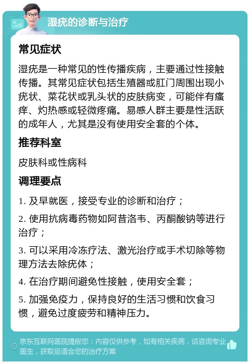 湿疣的诊断与治疗 常见症状 湿疣是一种常见的性传播疾病，主要通过性接触传播。其常见症状包括生殖器或肛门周围出现小疣状、菜花状或乳头状的皮肤病变，可能伴有瘙痒、灼热感或轻微疼痛。易感人群主要是性活跃的成年人，尤其是没有使用安全套的个体。 推荐科室 皮肤科或性病科 调理要点 1. 及早就医，接受专业的诊断和治疗； 2. 使用抗病毒药物如阿昔洛韦、丙酮酸钠等进行治疗； 3. 可以采用冷冻疗法、激光治疗或手术切除等物理方法去除疣体； 4. 在治疗期间避免性接触，使用安全套； 5. 加强免疫力，保持良好的生活习惯和饮食习惯，避免过度疲劳和精神压力。