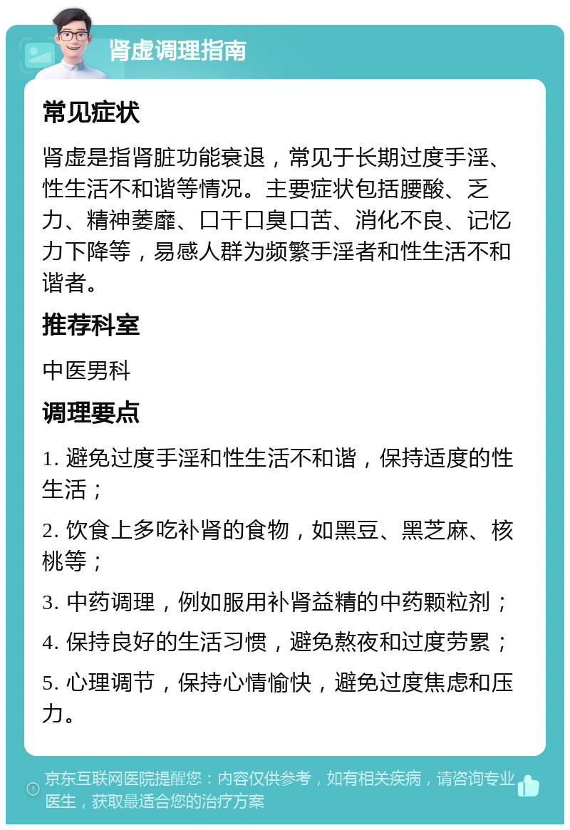 肾虚调理指南 常见症状 肾虚是指肾脏功能衰退，常见于长期过度手淫、性生活不和谐等情况。主要症状包括腰酸、乏力、精神萎靡、口干口臭口苦、消化不良、记忆力下降等，易感人群为频繁手淫者和性生活不和谐者。 推荐科室 中医男科 调理要点 1. 避免过度手淫和性生活不和谐，保持适度的性生活； 2. 饮食上多吃补肾的食物，如黑豆、黑芝麻、核桃等； 3. 中药调理，例如服用补肾益精的中药颗粒剂； 4. 保持良好的生活习惯，避免熬夜和过度劳累； 5. 心理调节，保持心情愉快，避免过度焦虑和压力。