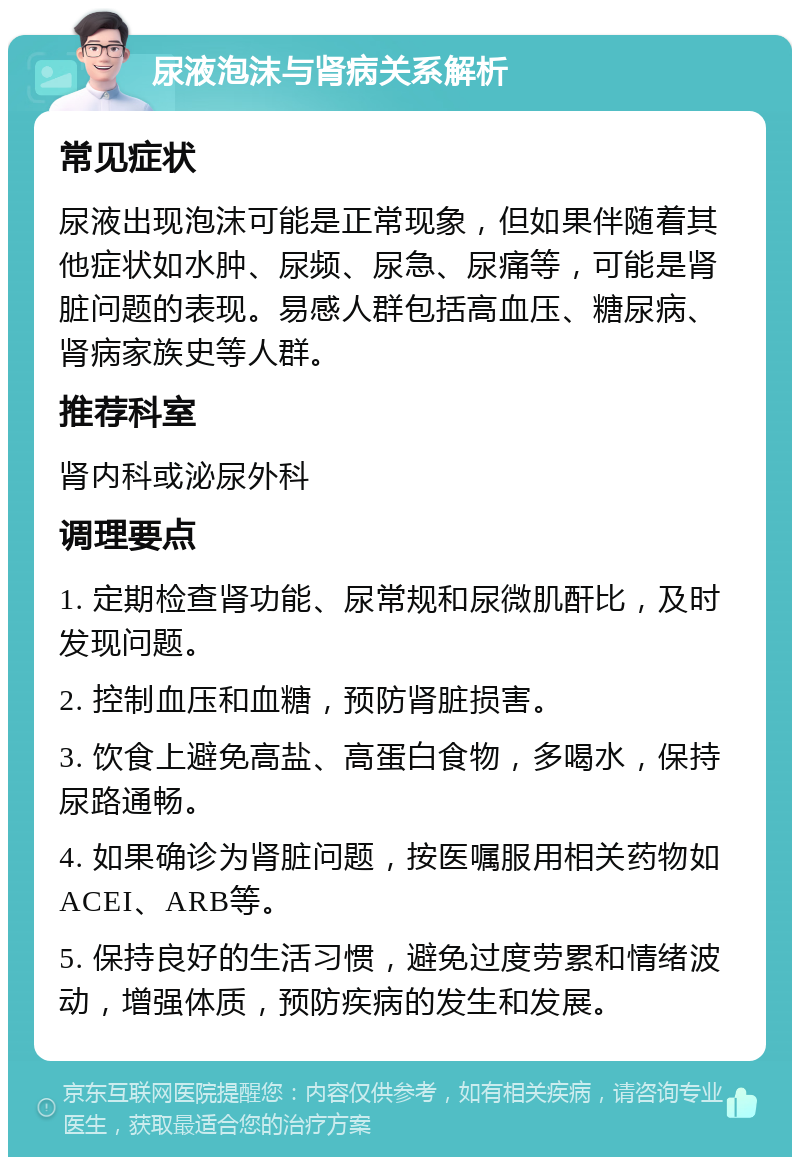 尿液泡沫与肾病关系解析 常见症状 尿液出现泡沫可能是正常现象，但如果伴随着其他症状如水肿、尿频、尿急、尿痛等，可能是肾脏问题的表现。易感人群包括高血压、糖尿病、肾病家族史等人群。 推荐科室 肾内科或泌尿外科 调理要点 1. 定期检查肾功能、尿常规和尿微肌酐比，及时发现问题。 2. 控制血压和血糖，预防肾脏损害。 3. 饮食上避免高盐、高蛋白食物，多喝水，保持尿路通畅。 4. 如果确诊为肾脏问题，按医嘱服用相关药物如ACEI、ARB等。 5. 保持良好的生活习惯，避免过度劳累和情绪波动，增强体质，预防疾病的发生和发展。