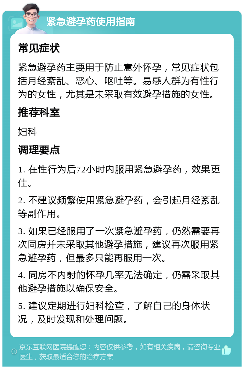 紧急避孕药使用指南 常见症状 紧急避孕药主要用于防止意外怀孕，常见症状包括月经紊乱、恶心、呕吐等。易感人群为有性行为的女性，尤其是未采取有效避孕措施的女性。 推荐科室 妇科 调理要点 1. 在性行为后72小时内服用紧急避孕药，效果更佳。 2. 不建议频繁使用紧急避孕药，会引起月经紊乱等副作用。 3. 如果已经服用了一次紧急避孕药，仍然需要再次同房并未采取其他避孕措施，建议再次服用紧急避孕药，但最多只能再服用一次。 4. 同房不内射的怀孕几率无法确定，仍需采取其他避孕措施以确保安全。 5. 建议定期进行妇科检查，了解自己的身体状况，及时发现和处理问题。