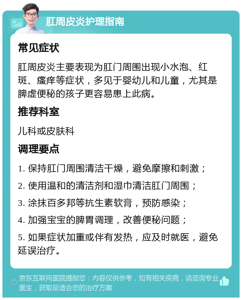 肛周皮炎护理指南 常见症状 肛周皮炎主要表现为肛门周围出现小水泡、红斑、瘙痒等症状，多见于婴幼儿和儿童，尤其是脾虚便秘的孩子更容易患上此病。 推荐科室 儿科或皮肤科 调理要点 1. 保持肛门周围清洁干燥，避免摩擦和刺激； 2. 使用温和的清洁剂和湿巾清洁肛门周围； 3. 涂抹百多邦等抗生素软膏，预防感染； 4. 加强宝宝的脾胃调理，改善便秘问题； 5. 如果症状加重或伴有发热，应及时就医，避免延误治疗。