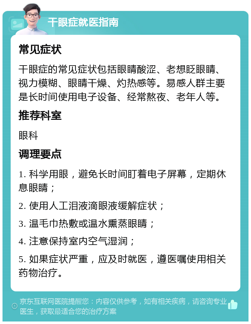 干眼症就医指南 常见症状 干眼症的常见症状包括眼睛酸涩、老想眨眼睛、视力模糊、眼睛干燥、灼热感等。易感人群主要是长时间使用电子设备、经常熬夜、老年人等。 推荐科室 眼科 调理要点 1. 科学用眼，避免长时间盯着电子屏幕，定期休息眼睛； 2. 使用人工泪液滴眼液缓解症状； 3. 温毛巾热敷或温水熏蒸眼睛； 4. 注意保持室内空气湿润； 5. 如果症状严重，应及时就医，遵医嘱使用相关药物治疗。