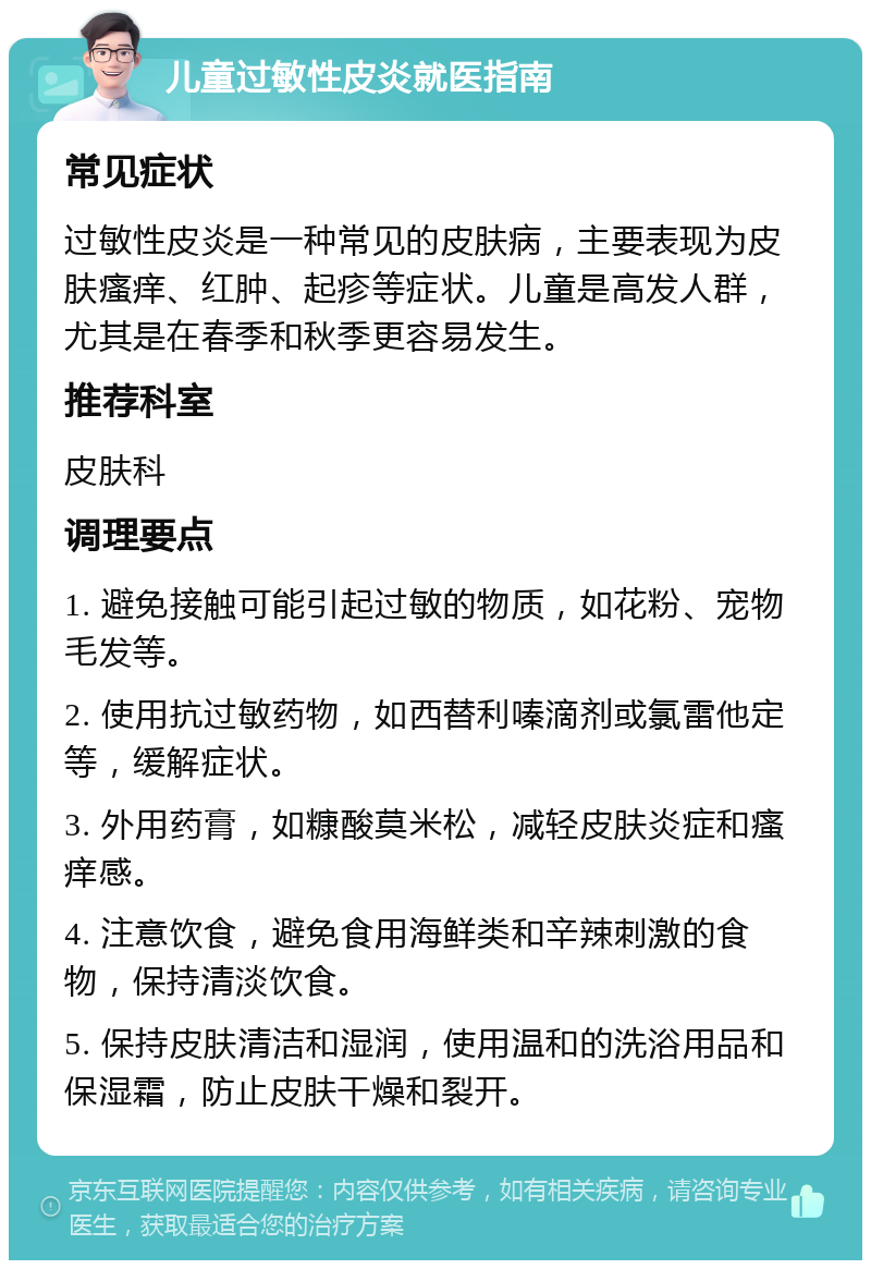 儿童过敏性皮炎就医指南 常见症状 过敏性皮炎是一种常见的皮肤病，主要表现为皮肤瘙痒、红肿、起疹等症状。儿童是高发人群，尤其是在春季和秋季更容易发生。 推荐科室 皮肤科 调理要点 1. 避免接触可能引起过敏的物质，如花粉、宠物毛发等。 2. 使用抗过敏药物，如西替利嗪滴剂或氯雷他定等，缓解症状。 3. 外用药膏，如糠酸莫米松，减轻皮肤炎症和瘙痒感。 4. 注意饮食，避免食用海鲜类和辛辣刺激的食物，保持清淡饮食。 5. 保持皮肤清洁和湿润，使用温和的洗浴用品和保湿霜，防止皮肤干燥和裂开。