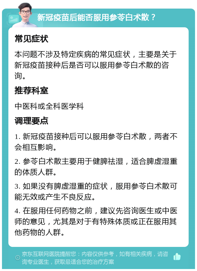 新冠疫苗后能否服用参苓白术散？ 常见症状 本问题不涉及特定疾病的常见症状，主要是关于新冠疫苗接种后是否可以服用参苓白术散的咨询。 推荐科室 中医科或全科医学科 调理要点 1. 新冠疫苗接种后可以服用参苓白术散，两者不会相互影响。 2. 参苓白术散主要用于健脾祛湿，适合脾虚湿重的体质人群。 3. 如果没有脾虚湿重的症状，服用参苓白术散可能无效或产生不良反应。 4. 在服用任何药物之前，建议先咨询医生或中医师的意见，尤其是对于有特殊体质或正在服用其他药物的人群。