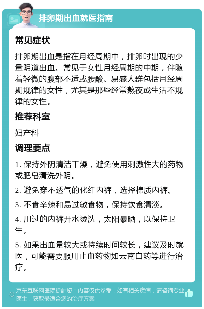 排卵期出血就医指南 常见症状 排卵期出血是指在月经周期中，排卵时出现的少量阴道出血。常见于女性月经周期的中期，伴随着轻微的腹部不适或腰酸。易感人群包括月经周期规律的女性，尤其是那些经常熬夜或生活不规律的女性。 推荐科室 妇产科 调理要点 1. 保持外阴清洁干燥，避免使用刺激性大的药物或肥皂清洗外阴。 2. 避免穿不透气的化纤内裤，选择棉质内裤。 3. 不食辛辣和易过敏食物，保持饮食清淡。 4. 用过的内裤开水烫洗，太阳暴晒，以保持卫生。 5. 如果出血量较大或持续时间较长，建议及时就医，可能需要服用止血药物如云南白药等进行治疗。