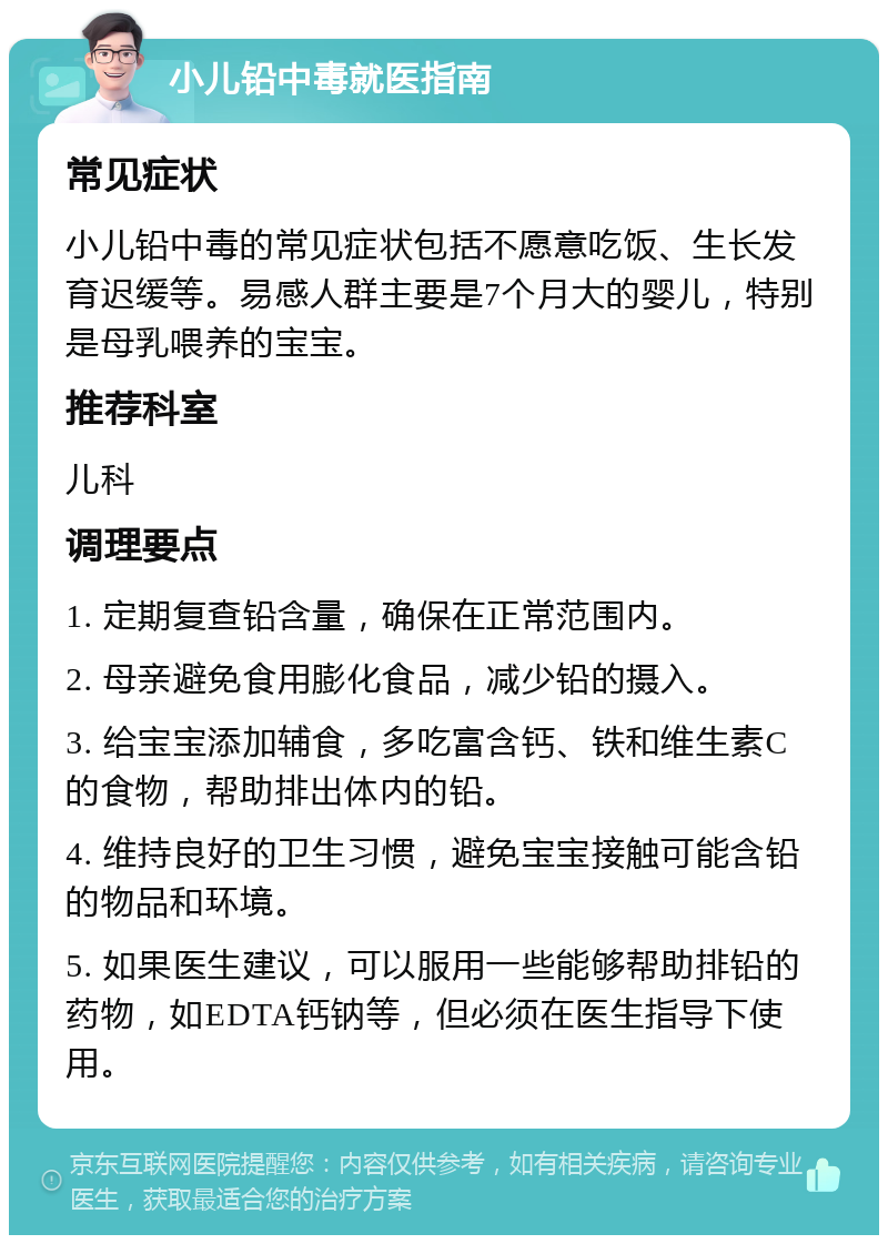 小儿铅中毒就医指南 常见症状 小儿铅中毒的常见症状包括不愿意吃饭、生长发育迟缓等。易感人群主要是7个月大的婴儿，特别是母乳喂养的宝宝。 推荐科室 儿科 调理要点 1. 定期复查铅含量，确保在正常范围内。 2. 母亲避免食用膨化食品，减少铅的摄入。 3. 给宝宝添加辅食，多吃富含钙、铁和维生素C的食物，帮助排出体内的铅。 4. 维持良好的卫生习惯，避免宝宝接触可能含铅的物品和环境。 5. 如果医生建议，可以服用一些能够帮助排铅的药物，如EDTA钙钠等，但必须在医生指导下使用。