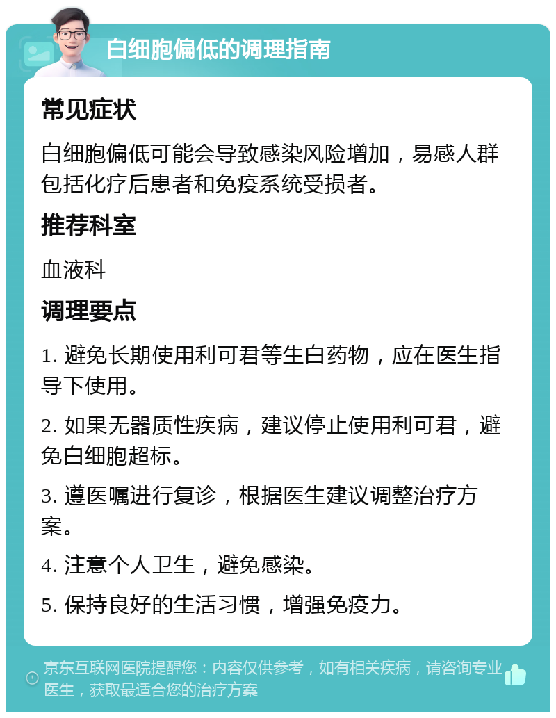 白细胞偏低的调理指南 常见症状 白细胞偏低可能会导致感染风险增加，易感人群包括化疗后患者和免疫系统受损者。 推荐科室 血液科 调理要点 1. 避免长期使用利可君等生白药物，应在医生指导下使用。 2. 如果无器质性疾病，建议停止使用利可君，避免白细胞超标。 3. 遵医嘱进行复诊，根据医生建议调整治疗方案。 4. 注意个人卫生，避免感染。 5. 保持良好的生活习惯，增强免疫力。