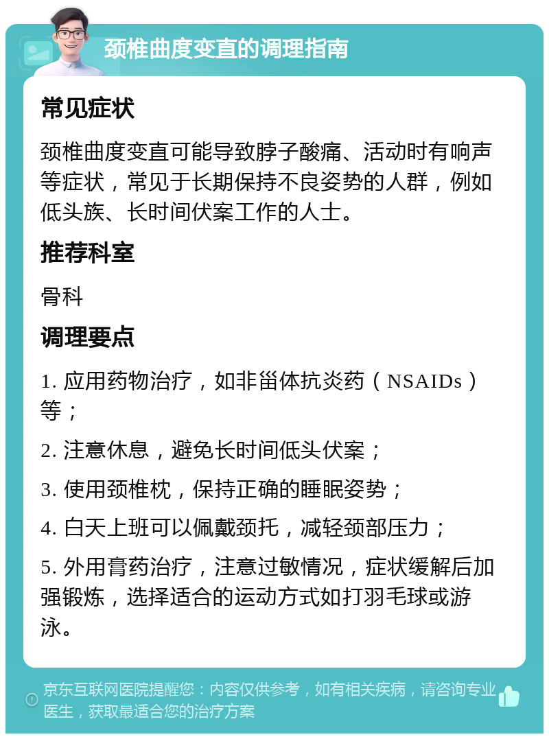 颈椎曲度变直的调理指南 常见症状 颈椎曲度变直可能导致脖子酸痛、活动时有响声等症状，常见于长期保持不良姿势的人群，例如低头族、长时间伏案工作的人士。 推荐科室 骨科 调理要点 1. 应用药物治疗，如非甾体抗炎药（NSAIDs）等； 2. 注意休息，避免长时间低头伏案； 3. 使用颈椎枕，保持正确的睡眠姿势； 4. 白天上班可以佩戴颈托，减轻颈部压力； 5. 外用膏药治疗，注意过敏情况，症状缓解后加强锻炼，选择适合的运动方式如打羽毛球或游泳。