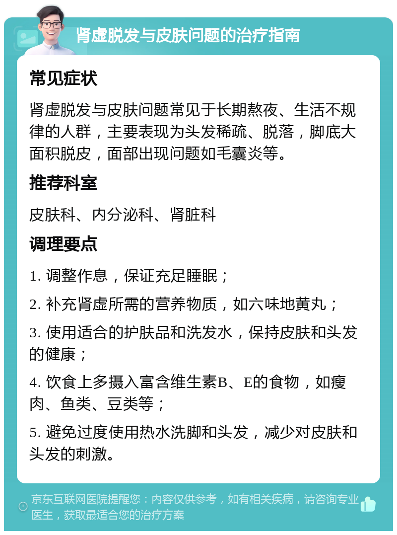 肾虚脱发与皮肤问题的治疗指南 常见症状 肾虚脱发与皮肤问题常见于长期熬夜、生活不规律的人群，主要表现为头发稀疏、脱落，脚底大面积脱皮，面部出现问题如毛囊炎等。 推荐科室 皮肤科、内分泌科、肾脏科 调理要点 1. 调整作息，保证充足睡眠； 2. 补充肾虚所需的营养物质，如六味地黄丸； 3. 使用适合的护肤品和洗发水，保持皮肤和头发的健康； 4. 饮食上多摄入富含维生素B、E的食物，如瘦肉、鱼类、豆类等； 5. 避免过度使用热水洗脚和头发，减少对皮肤和头发的刺激。