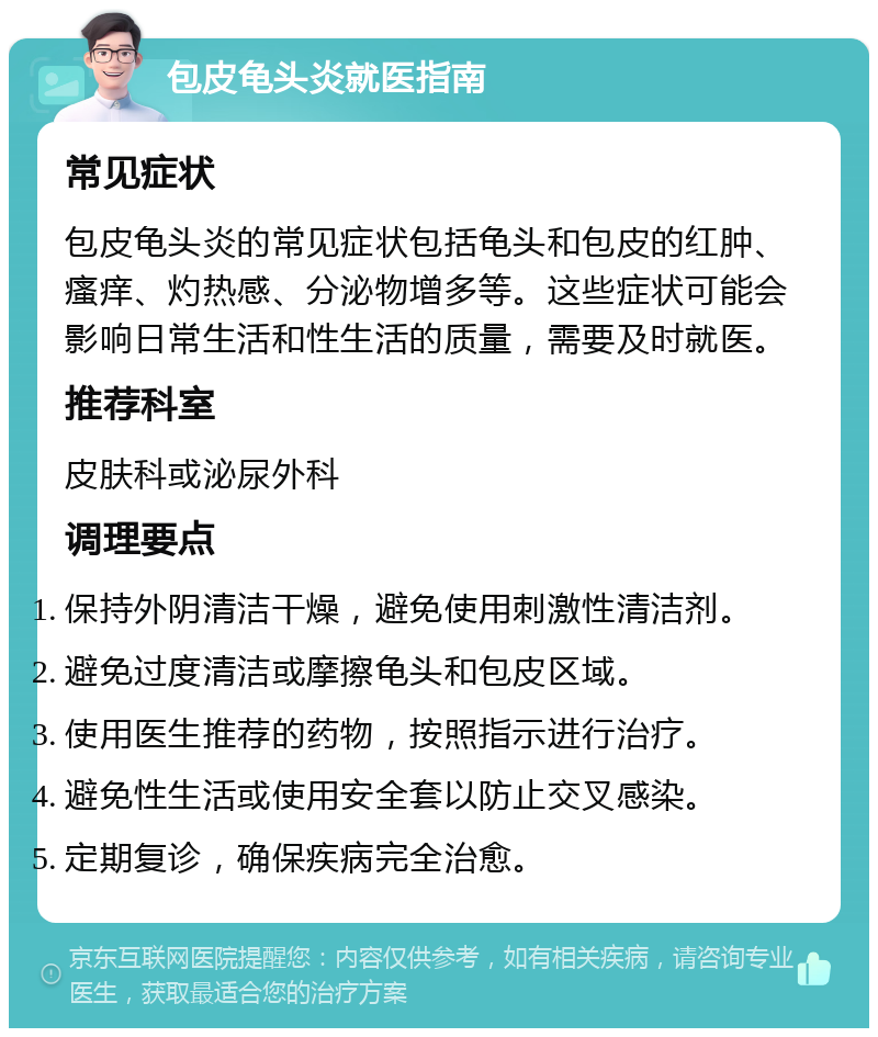 包皮龟头炎就医指南 常见症状 包皮龟头炎的常见症状包括龟头和包皮的红肿、瘙痒、灼热感、分泌物增多等。这些症状可能会影响日常生活和性生活的质量，需要及时就医。 推荐科室 皮肤科或泌尿外科 调理要点 保持外阴清洁干燥，避免使用刺激性清洁剂。 避免过度清洁或摩擦龟头和包皮区域。 使用医生推荐的药物，按照指示进行治疗。 避免性生活或使用安全套以防止交叉感染。 定期复诊，确保疾病完全治愈。