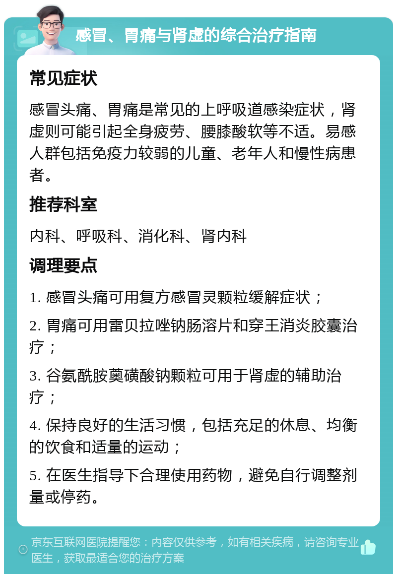 感冒、胃痛与肾虚的综合治疗指南 常见症状 感冒头痛、胃痛是常见的上呼吸道感染症状，肾虚则可能引起全身疲劳、腰膝酸软等不适。易感人群包括免疫力较弱的儿童、老年人和慢性病患者。 推荐科室 内科、呼吸科、消化科、肾内科 调理要点 1. 感冒头痛可用复方感冒灵颗粒缓解症状； 2. 胃痛可用雷贝拉唑钠肠溶片和穿王消炎胶囊治疗； 3. 谷氨酰胺薁磺酸钠颗粒可用于肾虚的辅助治疗； 4. 保持良好的生活习惯，包括充足的休息、均衡的饮食和适量的运动； 5. 在医生指导下合理使用药物，避免自行调整剂量或停药。