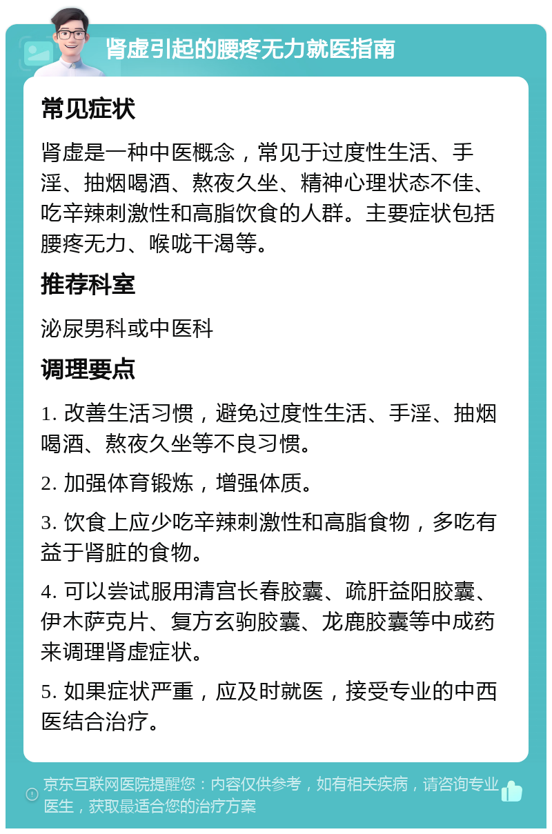 肾虚引起的腰疼无力就医指南 常见症状 肾虚是一种中医概念，常见于过度性生活、手淫、抽烟喝酒、熬夜久坐、精神心理状态不佳、吃辛辣刺激性和高脂饮食的人群。主要症状包括腰疼无力、喉咙干渴等。 推荐科室 泌尿男科或中医科 调理要点 1. 改善生活习惯，避免过度性生活、手淫、抽烟喝酒、熬夜久坐等不良习惯。 2. 加强体育锻炼，增强体质。 3. 饮食上应少吃辛辣刺激性和高脂食物，多吃有益于肾脏的食物。 4. 可以尝试服用清宫长春胶囊、疏肝益阳胶囊、伊木萨克片、复方玄驹胶囊、龙鹿胶囊等中成药来调理肾虚症状。 5. 如果症状严重，应及时就医，接受专业的中西医结合治疗。