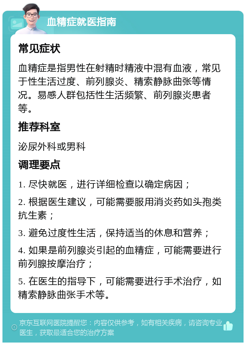 血精症就医指南 常见症状 血精症是指男性在射精时精液中混有血液，常见于性生活过度、前列腺炎、精索静脉曲张等情况。易感人群包括性生活频繁、前列腺炎患者等。 推荐科室 泌尿外科或男科 调理要点 1. 尽快就医，进行详细检查以确定病因； 2. 根据医生建议，可能需要服用消炎药如头孢类抗生素； 3. 避免过度性生活，保持适当的休息和营养； 4. 如果是前列腺炎引起的血精症，可能需要进行前列腺按摩治疗； 5. 在医生的指导下，可能需要进行手术治疗，如精索静脉曲张手术等。