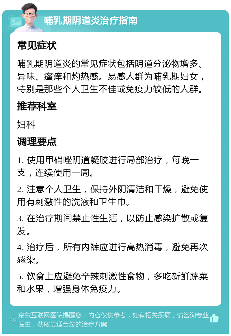 哺乳期阴道炎治疗指南 常见症状 哺乳期阴道炎的常见症状包括阴道分泌物增多、异味、瘙痒和灼热感。易感人群为哺乳期妇女，特别是那些个人卫生不佳或免疫力较低的人群。 推荐科室 妇科 调理要点 1. 使用甲硝唑阴道凝胶进行局部治疗，每晚一支，连续使用一周。 2. 注意个人卫生，保持外阴清洁和干燥，避免使用有刺激性的洗液和卫生巾。 3. 在治疗期间禁止性生活，以防止感染扩散或复发。 4. 治疗后，所有内裤应进行高热消毒，避免再次感染。 5. 饮食上应避免辛辣刺激性食物，多吃新鲜蔬菜和水果，增强身体免疫力。