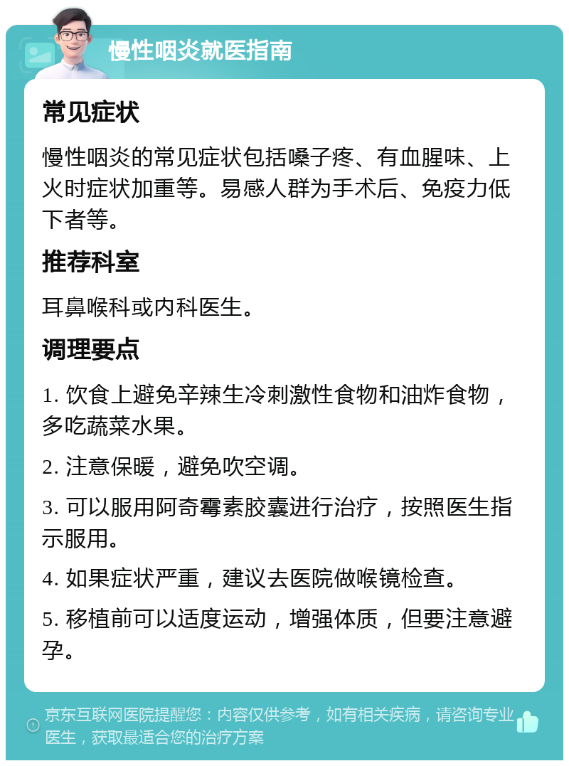 慢性咽炎就医指南 常见症状 慢性咽炎的常见症状包括嗓子疼、有血腥味、上火时症状加重等。易感人群为手术后、免疫力低下者等。 推荐科室 耳鼻喉科或内科医生。 调理要点 1. 饮食上避免辛辣生冷刺激性食物和油炸食物，多吃蔬菜水果。 2. 注意保暖，避免吹空调。 3. 可以服用阿奇霉素胶囊进行治疗，按照医生指示服用。 4. 如果症状严重，建议去医院做喉镜检查。 5. 移植前可以适度运动，增强体质，但要注意避孕。