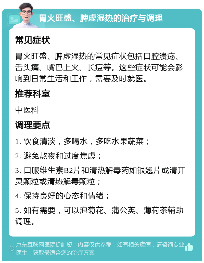 胃火旺盛、脾虚湿热的治疗与调理 常见症状 胃火旺盛、脾虚湿热的常见症状包括口腔溃疡、舌头痛、嘴巴上火、长痘等。这些症状可能会影响到日常生活和工作，需要及时就医。 推荐科室 中医科 调理要点 1. 饮食清淡，多喝水，多吃水果蔬菜； 2. 避免熬夜和过度焦虑； 3. 口服维生素B2片和清热解毒药如银翘片或清开灵颗粒或清热解毒颗粒； 4. 保持良好的心态和情绪； 5. 如有需要，可以泡菊花、蒲公英、薄荷茶辅助调理。