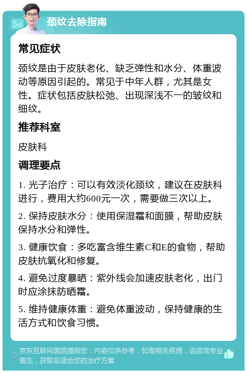 颈纹去除指南 常见症状 颈纹是由于皮肤老化、缺乏弹性和水分、体重波动等原因引起的。常见于中年人群，尤其是女性。症状包括皮肤松弛、出现深浅不一的皱纹和细纹。 推荐科室 皮肤科 调理要点 1. 光子治疗：可以有效淡化颈纹，建议在皮肤科进行，费用大约600元一次，需要做三次以上。 2. 保持皮肤水分：使用保湿霜和面膜，帮助皮肤保持水分和弹性。 3. 健康饮食：多吃富含维生素C和E的食物，帮助皮肤抗氧化和修复。 4. 避免过度暴晒：紫外线会加速皮肤老化，出门时应涂抹防晒霜。 5. 维持健康体重：避免体重波动，保持健康的生活方式和饮食习惯。