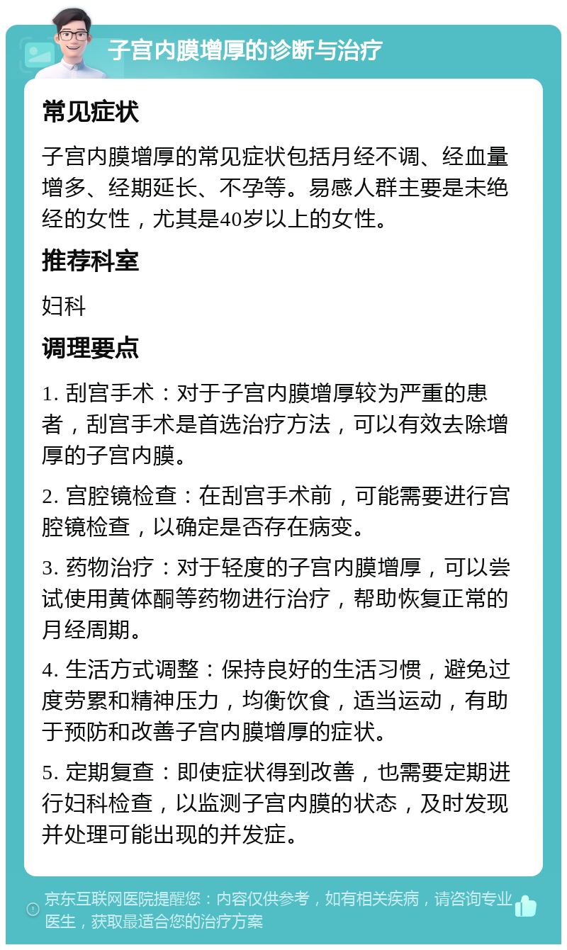 子宫内膜增厚的诊断与治疗 常见症状 子宫内膜增厚的常见症状包括月经不调、经血量增多、经期延长、不孕等。易感人群主要是未绝经的女性，尤其是40岁以上的女性。 推荐科室 妇科 调理要点 1. 刮宫手术：对于子宫内膜增厚较为严重的患者，刮宫手术是首选治疗方法，可以有效去除增厚的子宫内膜。 2. 宫腔镜检查：在刮宫手术前，可能需要进行宫腔镜检查，以确定是否存在病变。 3. 药物治疗：对于轻度的子宫内膜增厚，可以尝试使用黄体酮等药物进行治疗，帮助恢复正常的月经周期。 4. 生活方式调整：保持良好的生活习惯，避免过度劳累和精神压力，均衡饮食，适当运动，有助于预防和改善子宫内膜增厚的症状。 5. 定期复查：即使症状得到改善，也需要定期进行妇科检查，以监测子宫内膜的状态，及时发现并处理可能出现的并发症。