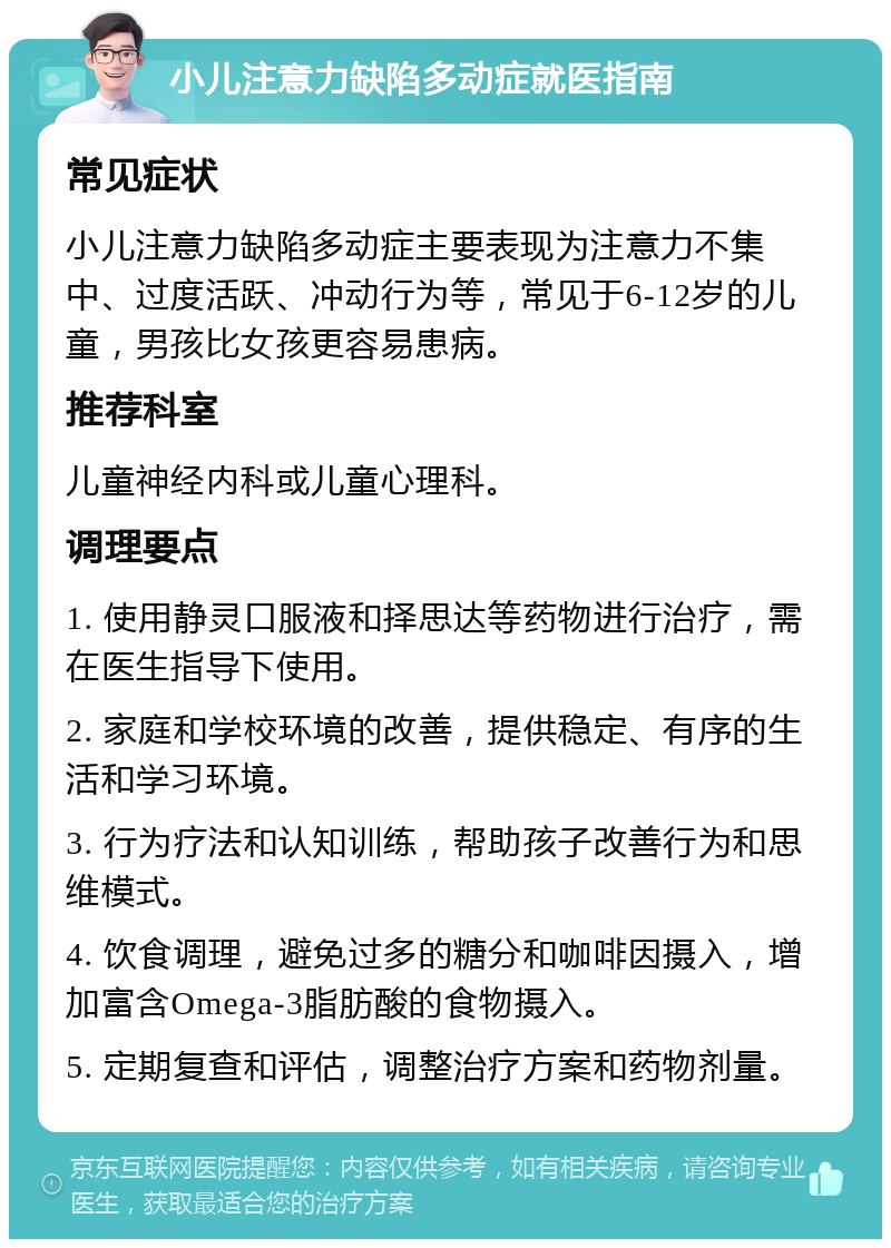 小儿注意力缺陷多动症就医指南 常见症状 小儿注意力缺陷多动症主要表现为注意力不集中、过度活跃、冲动行为等，常见于6-12岁的儿童，男孩比女孩更容易患病。 推荐科室 儿童神经内科或儿童心理科。 调理要点 1. 使用静灵口服液和择思达等药物进行治疗，需在医生指导下使用。 2. 家庭和学校环境的改善，提供稳定、有序的生活和学习环境。 3. 行为疗法和认知训练，帮助孩子改善行为和思维模式。 4. 饮食调理，避免过多的糖分和咖啡因摄入，增加富含Omega-3脂肪酸的食物摄入。 5. 定期复查和评估，调整治疗方案和药物剂量。