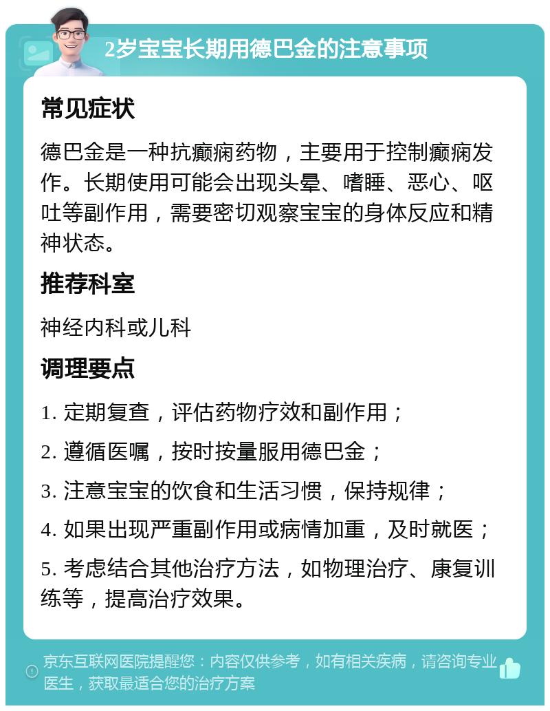 2岁宝宝长期用德巴金的注意事项 常见症状 德巴金是一种抗癫痫药物，主要用于控制癫痫发作。长期使用可能会出现头晕、嗜睡、恶心、呕吐等副作用，需要密切观察宝宝的身体反应和精神状态。 推荐科室 神经内科或儿科 调理要点 1. 定期复查，评估药物疗效和副作用； 2. 遵循医嘱，按时按量服用德巴金； 3. 注意宝宝的饮食和生活习惯，保持规律； 4. 如果出现严重副作用或病情加重，及时就医； 5. 考虑结合其他治疗方法，如物理治疗、康复训练等，提高治疗效果。