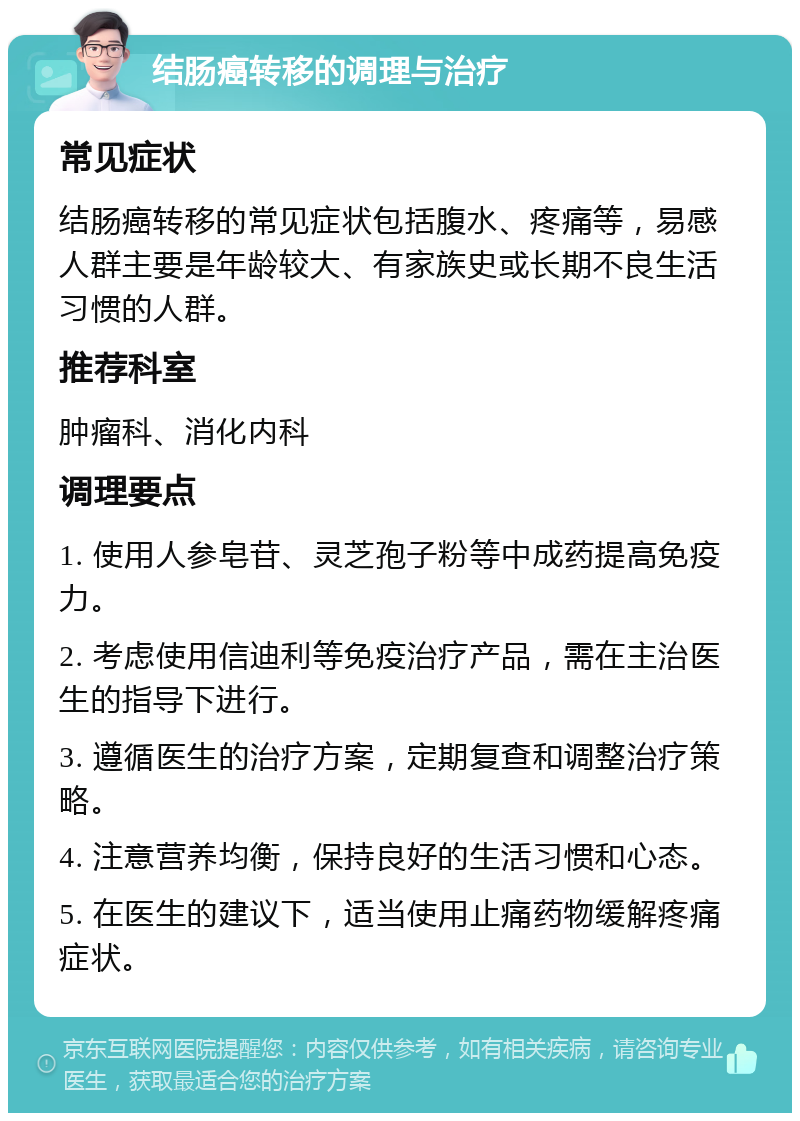 结肠癌转移的调理与治疗 常见症状 结肠癌转移的常见症状包括腹水、疼痛等，易感人群主要是年龄较大、有家族史或长期不良生活习惯的人群。 推荐科室 肿瘤科、消化内科 调理要点 1. 使用人参皂苷、灵芝孢子粉等中成药提高免疫力。 2. 考虑使用信迪利等免疫治疗产品，需在主治医生的指导下进行。 3. 遵循医生的治疗方案，定期复查和调整治疗策略。 4. 注意营养均衡，保持良好的生活习惯和心态。 5. 在医生的建议下，适当使用止痛药物缓解疼痛症状。