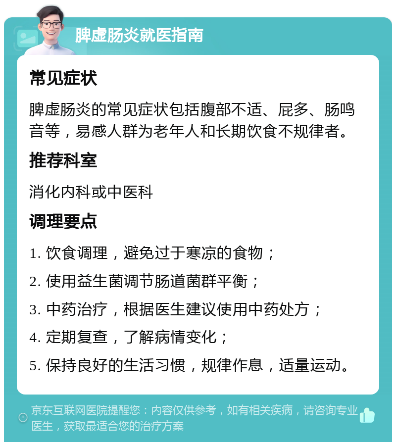 脾虚肠炎就医指南 常见症状 脾虚肠炎的常见症状包括腹部不适、屁多、肠鸣音等，易感人群为老年人和长期饮食不规律者。 推荐科室 消化内科或中医科 调理要点 1. 饮食调理，避免过于寒凉的食物； 2. 使用益生菌调节肠道菌群平衡； 3. 中药治疗，根据医生建议使用中药处方； 4. 定期复查，了解病情变化； 5. 保持良好的生活习惯，规律作息，适量运动。