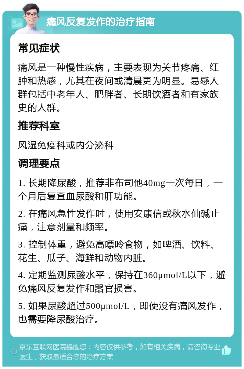 痛风反复发作的治疗指南 常见症状 痛风是一种慢性疾病，主要表现为关节疼痛、红肿和热感，尤其在夜间或清晨更为明显。易感人群包括中老年人、肥胖者、长期饮酒者和有家族史的人群。 推荐科室 风湿免疫科或内分泌科 调理要点 1. 长期降尿酸，推荐非布司他40mg一次每日，一个月后复查血尿酸和肝功能。 2. 在痛风急性发作时，使用安康信或秋水仙碱止痛，注意剂量和频率。 3. 控制体重，避免高嘌呤食物，如啤酒、饮料、花生、瓜子、海鲜和动物内脏。 4. 定期监测尿酸水平，保持在360μmol/L以下，避免痛风反复发作和器官损害。 5. 如果尿酸超过500μmol/L，即使没有痛风发作，也需要降尿酸治疗。