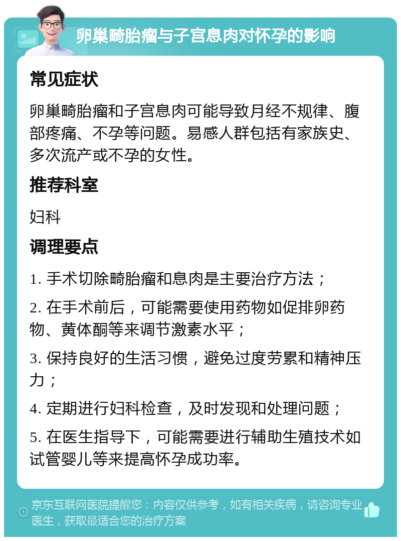 卵巢畸胎瘤与子宫息肉对怀孕的影响 常见症状 卵巢畸胎瘤和子宫息肉可能导致月经不规律、腹部疼痛、不孕等问题。易感人群包括有家族史、多次流产或不孕的女性。 推荐科室 妇科 调理要点 1. 手术切除畸胎瘤和息肉是主要治疗方法； 2. 在手术前后，可能需要使用药物如促排卵药物、黄体酮等来调节激素水平； 3. 保持良好的生活习惯，避免过度劳累和精神压力； 4. 定期进行妇科检查，及时发现和处理问题； 5. 在医生指导下，可能需要进行辅助生殖技术如试管婴儿等来提高怀孕成功率。