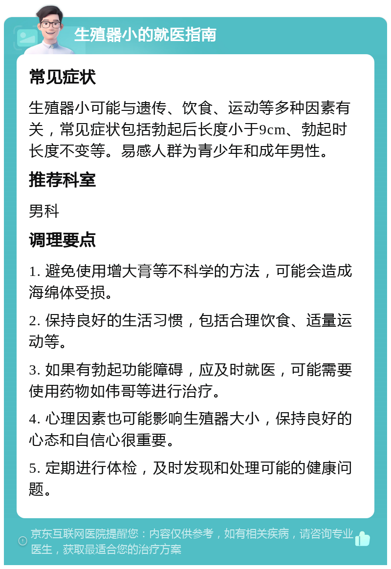 生殖器小的就医指南 常见症状 生殖器小可能与遗传、饮食、运动等多种因素有关，常见症状包括勃起后长度小于9cm、勃起时长度不变等。易感人群为青少年和成年男性。 推荐科室 男科 调理要点 1. 避免使用增大膏等不科学的方法，可能会造成海绵体受损。 2. 保持良好的生活习惯，包括合理饮食、适量运动等。 3. 如果有勃起功能障碍，应及时就医，可能需要使用药物如伟哥等进行治疗。 4. 心理因素也可能影响生殖器大小，保持良好的心态和自信心很重要。 5. 定期进行体检，及时发现和处理可能的健康问题。