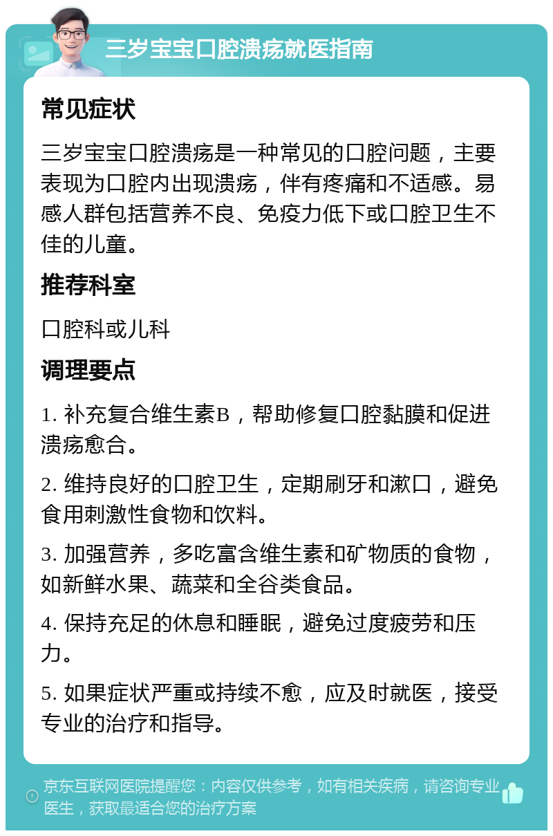 三岁宝宝口腔溃疡就医指南 常见症状 三岁宝宝口腔溃疡是一种常见的口腔问题，主要表现为口腔内出现溃疡，伴有疼痛和不适感。易感人群包括营养不良、免疫力低下或口腔卫生不佳的儿童。 推荐科室 口腔科或儿科 调理要点 1. 补充复合维生素B，帮助修复口腔黏膜和促进溃疡愈合。 2. 维持良好的口腔卫生，定期刷牙和漱口，避免食用刺激性食物和饮料。 3. 加强营养，多吃富含维生素和矿物质的食物，如新鲜水果、蔬菜和全谷类食品。 4. 保持充足的休息和睡眠，避免过度疲劳和压力。 5. 如果症状严重或持续不愈，应及时就医，接受专业的治疗和指导。