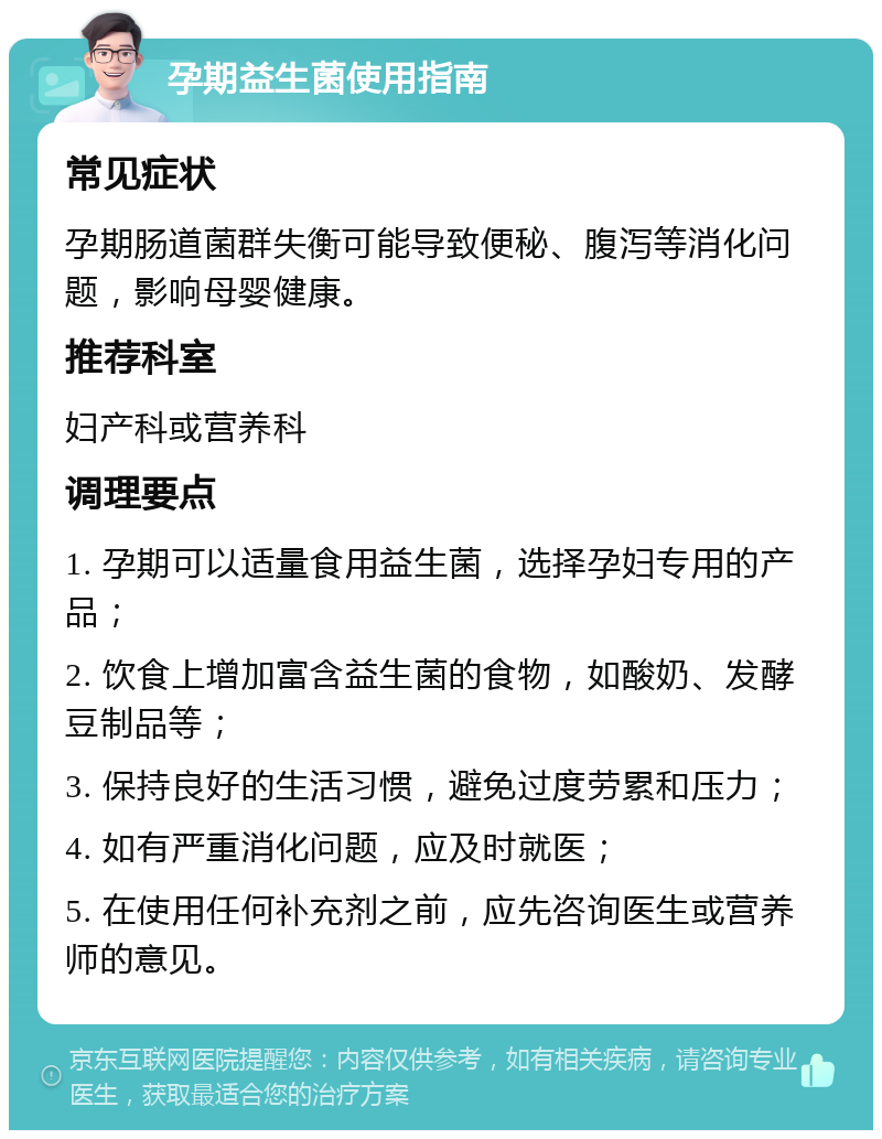 孕期益生菌使用指南 常见症状 孕期肠道菌群失衡可能导致便秘、腹泻等消化问题，影响母婴健康。 推荐科室 妇产科或营养科 调理要点 1. 孕期可以适量食用益生菌，选择孕妇专用的产品； 2. 饮食上增加富含益生菌的食物，如酸奶、发酵豆制品等； 3. 保持良好的生活习惯，避免过度劳累和压力； 4. 如有严重消化问题，应及时就医； 5. 在使用任何补充剂之前，应先咨询医生或营养师的意见。