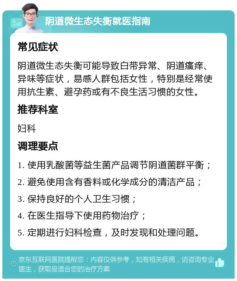 阴道微生态失衡就医指南 常见症状 阴道微生态失衡可能导致白带异常、阴道瘙痒、异味等症状，易感人群包括女性，特别是经常使用抗生素、避孕药或有不良生活习惯的女性。 推荐科室 妇科 调理要点 1. 使用乳酸菌等益生菌产品调节阴道菌群平衡； 2. 避免使用含有香料或化学成分的清洁产品； 3. 保持良好的个人卫生习惯； 4. 在医生指导下使用药物治疗； 5. 定期进行妇科检查，及时发现和处理问题。