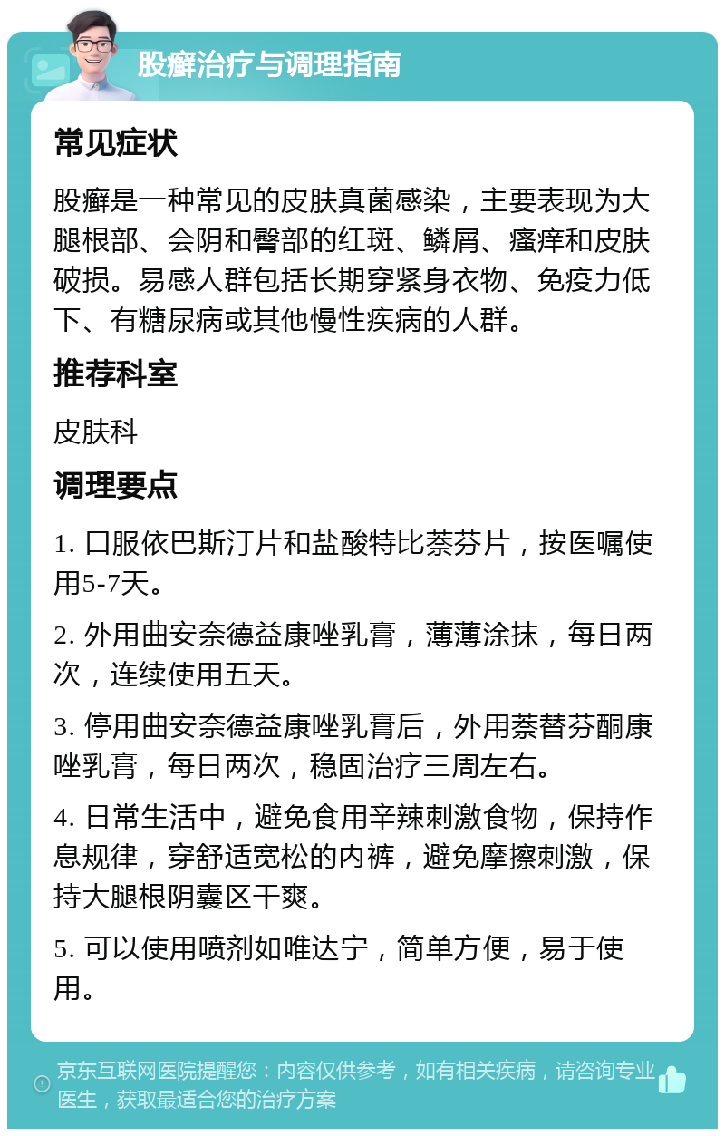 股癣治疗与调理指南 常见症状 股癣是一种常见的皮肤真菌感染，主要表现为大腿根部、会阴和臀部的红斑、鳞屑、瘙痒和皮肤破损。易感人群包括长期穿紧身衣物、免疫力低下、有糖尿病或其他慢性疾病的人群。 推荐科室 皮肤科 调理要点 1. 口服依巴斯汀片和盐酸特比萘芬片，按医嘱使用5-7天。 2. 外用曲安奈德益康唑乳膏，薄薄涂抹，每日两次，连续使用五天。 3. 停用曲安奈德益康唑乳膏后，外用萘替芬酮康唑乳膏，每日两次，稳固治疗三周左右。 4. 日常生活中，避免食用辛辣刺激食物，保持作息规律，穿舒适宽松的内裤，避免摩擦刺激，保持大腿根阴囊区干爽。 5. 可以使用喷剂如唯达宁，简单方便，易于使用。