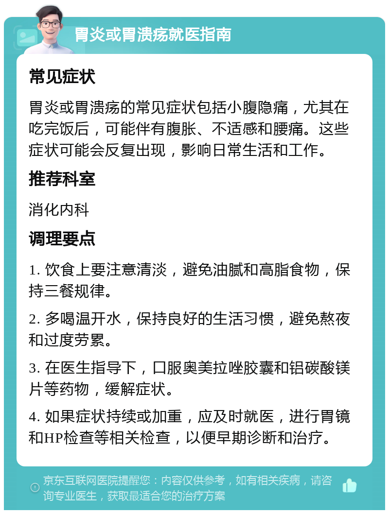 胃炎或胃溃疡就医指南 常见症状 胃炎或胃溃疡的常见症状包括小腹隐痛，尤其在吃完饭后，可能伴有腹胀、不适感和腰痛。这些症状可能会反复出现，影响日常生活和工作。 推荐科室 消化内科 调理要点 1. 饮食上要注意清淡，避免油腻和高脂食物，保持三餐规律。 2. 多喝温开水，保持良好的生活习惯，避免熬夜和过度劳累。 3. 在医生指导下，口服奥美拉唑胶囊和铝碳酸镁片等药物，缓解症状。 4. 如果症状持续或加重，应及时就医，进行胃镜和HP检查等相关检查，以便早期诊断和治疗。