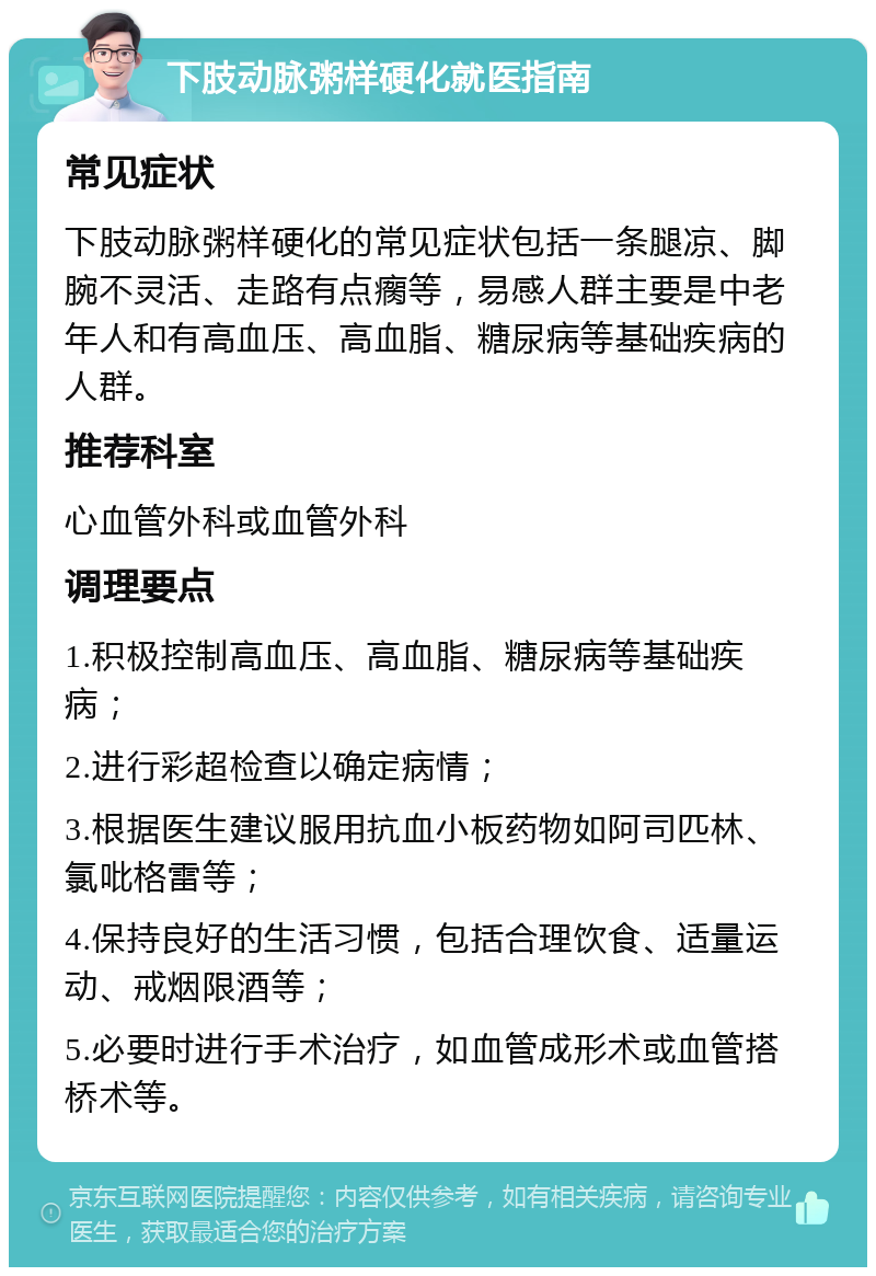 下肢动脉粥样硬化就医指南 常见症状 下肢动脉粥样硬化的常见症状包括一条腿凉、脚腕不灵活、走路有点瘸等，易感人群主要是中老年人和有高血压、高血脂、糖尿病等基础疾病的人群。 推荐科室 心血管外科或血管外科 调理要点 1.积极控制高血压、高血脂、糖尿病等基础疾病； 2.进行彩超检查以确定病情； 3.根据医生建议服用抗血小板药物如阿司匹林、氯吡格雷等； 4.保持良好的生活习惯，包括合理饮食、适量运动、戒烟限酒等； 5.必要时进行手术治疗，如血管成形术或血管搭桥术等。