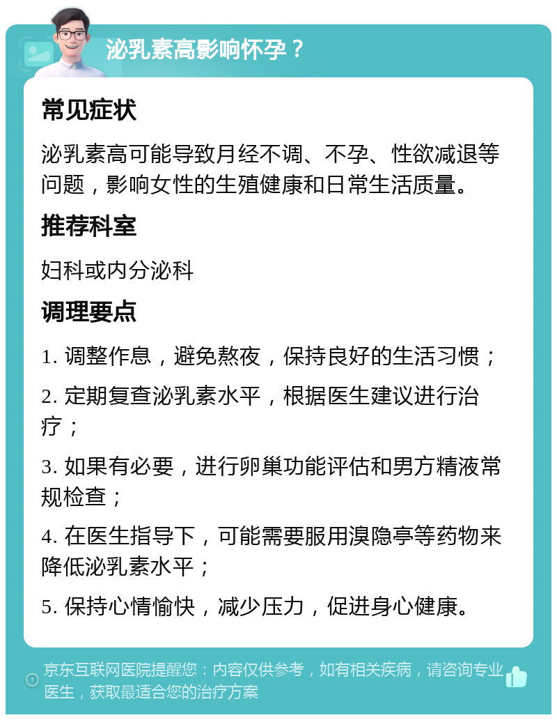 泌乳素高影响怀孕？ 常见症状 泌乳素高可能导致月经不调、不孕、性欲减退等问题，影响女性的生殖健康和日常生活质量。 推荐科室 妇科或内分泌科 调理要点 1. 调整作息，避免熬夜，保持良好的生活习惯； 2. 定期复查泌乳素水平，根据医生建议进行治疗； 3. 如果有必要，进行卵巢功能评估和男方精液常规检查； 4. 在医生指导下，可能需要服用溴隐亭等药物来降低泌乳素水平； 5. 保持心情愉快，减少压力，促进身心健康。