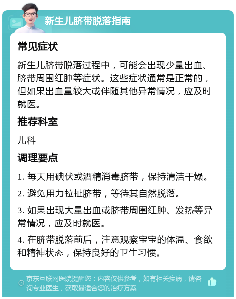 新生儿脐带脱落指南 常见症状 新生儿脐带脱落过程中，可能会出现少量出血、脐带周围红肿等症状。这些症状通常是正常的，但如果出血量较大或伴随其他异常情况，应及时就医。 推荐科室 儿科 调理要点 1. 每天用碘伏或酒精消毒脐带，保持清洁干燥。 2. 避免用力拉扯脐带，等待其自然脱落。 3. 如果出现大量出血或脐带周围红肿、发热等异常情况，应及时就医。 4. 在脐带脱落前后，注意观察宝宝的体温、食欲和精神状态，保持良好的卫生习惯。