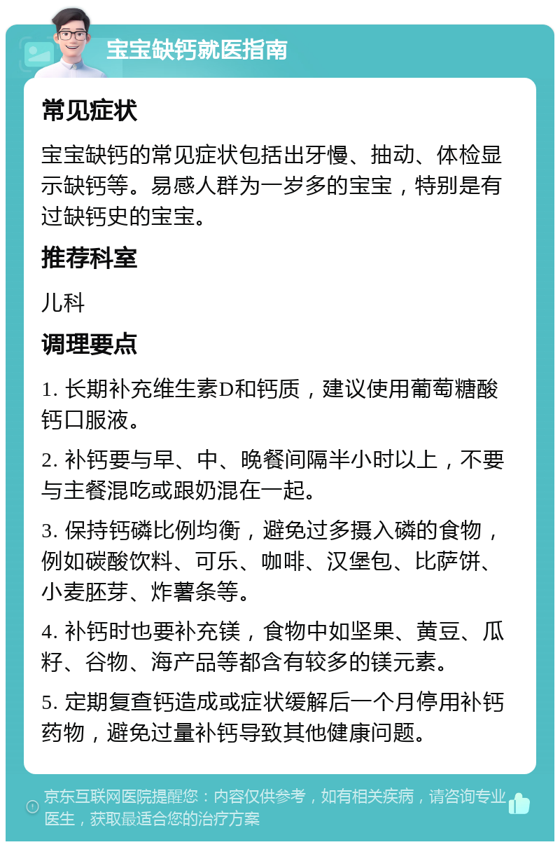 宝宝缺钙就医指南 常见症状 宝宝缺钙的常见症状包括出牙慢、抽动、体检显示缺钙等。易感人群为一岁多的宝宝，特别是有过缺钙史的宝宝。 推荐科室 儿科 调理要点 1. 长期补充维生素D和钙质，建议使用葡萄糖酸钙口服液。 2. 补钙要与早、中、晚餐间隔半小时以上，不要与主餐混吃或跟奶混在一起。 3. 保持钙磷比例均衡，避免过多摄入磷的食物，例如碳酸饮料、可乐、咖啡、汉堡包、比萨饼、小麦胚芽、炸薯条等。 4. 补钙时也要补充镁，食物中如坚果、黄豆、瓜籽、谷物、海产品等都含有较多的镁元素。 5. 定期复查钙造成或症状缓解后一个月停用补钙药物，避免过量补钙导致其他健康问题。