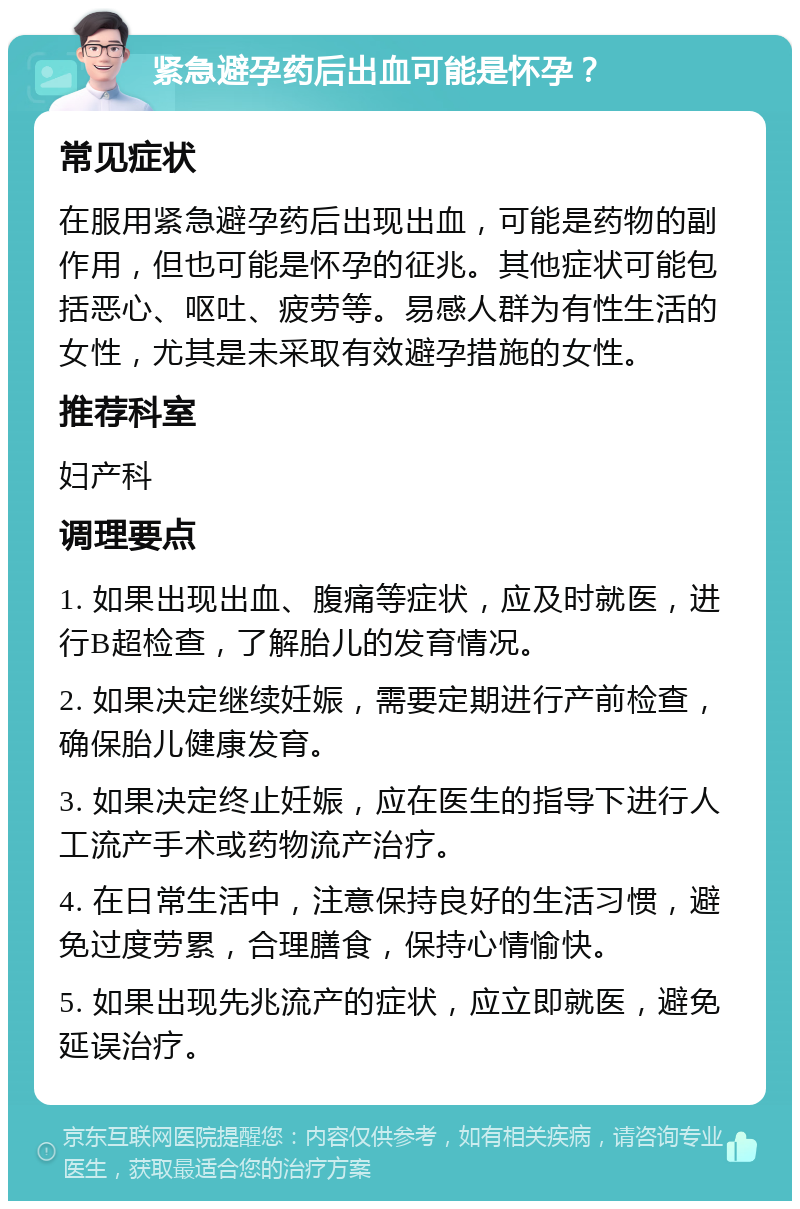 紧急避孕药后出血可能是怀孕？ 常见症状 在服用紧急避孕药后出现出血，可能是药物的副作用，但也可能是怀孕的征兆。其他症状可能包括恶心、呕吐、疲劳等。易感人群为有性生活的女性，尤其是未采取有效避孕措施的女性。 推荐科室 妇产科 调理要点 1. 如果出现出血、腹痛等症状，应及时就医，进行B超检查，了解胎儿的发育情况。 2. 如果决定继续妊娠，需要定期进行产前检查，确保胎儿健康发育。 3. 如果决定终止妊娠，应在医生的指导下进行人工流产手术或药物流产治疗。 4. 在日常生活中，注意保持良好的生活习惯，避免过度劳累，合理膳食，保持心情愉快。 5. 如果出现先兆流产的症状，应立即就医，避免延误治疗。