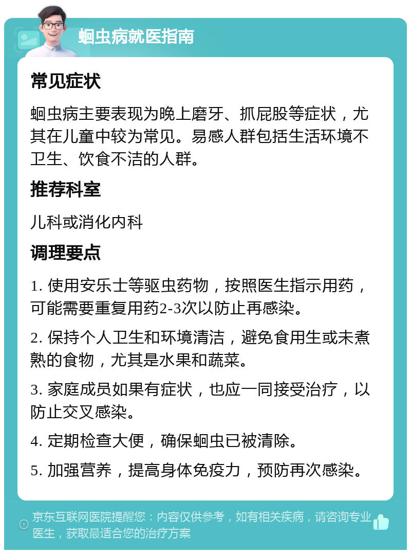 蛔虫病就医指南 常见症状 蛔虫病主要表现为晚上磨牙、抓屁股等症状，尤其在儿童中较为常见。易感人群包括生活环境不卫生、饮食不洁的人群。 推荐科室 儿科或消化内科 调理要点 1. 使用安乐士等驱虫药物，按照医生指示用药，可能需要重复用药2-3次以防止再感染。 2. 保持个人卫生和环境清洁，避免食用生或未煮熟的食物，尤其是水果和蔬菜。 3. 家庭成员如果有症状，也应一同接受治疗，以防止交叉感染。 4. 定期检查大便，确保蛔虫已被清除。 5. 加强营养，提高身体免疫力，预防再次感染。