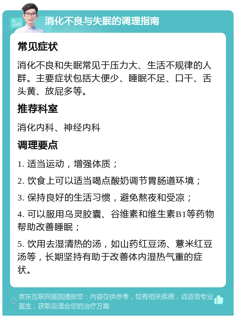 消化不良与失眠的调理指南 常见症状 消化不良和失眠常见于压力大、生活不规律的人群。主要症状包括大便少、睡眠不足、口干、舌头黄、放屁多等。 推荐科室 消化内科、神经内科 调理要点 1. 适当运动，增强体质； 2. 饮食上可以适当喝点酸奶调节胃肠道环境； 3. 保持良好的生活习惯，避免熬夜和受凉； 4. 可以服用乌灵胶囊、谷维素和维生素B1等药物帮助改善睡眠； 5. 饮用去湿清热的汤，如山药红豆汤、薏米红豆汤等，长期坚持有助于改善体内湿热气重的症状。