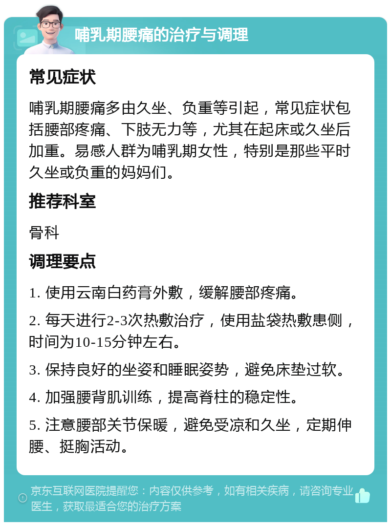 哺乳期腰痛的治疗与调理 常见症状 哺乳期腰痛多由久坐、负重等引起，常见症状包括腰部疼痛、下肢无力等，尤其在起床或久坐后加重。易感人群为哺乳期女性，特别是那些平时久坐或负重的妈妈们。 推荐科室 骨科 调理要点 1. 使用云南白药膏外敷，缓解腰部疼痛。 2. 每天进行2-3次热敷治疗，使用盐袋热敷患侧，时间为10-15分钟左右。 3. 保持良好的坐姿和睡眠姿势，避免床垫过软。 4. 加强腰背肌训练，提高脊柱的稳定性。 5. 注意腰部关节保暖，避免受凉和久坐，定期伸腰、挺胸活动。