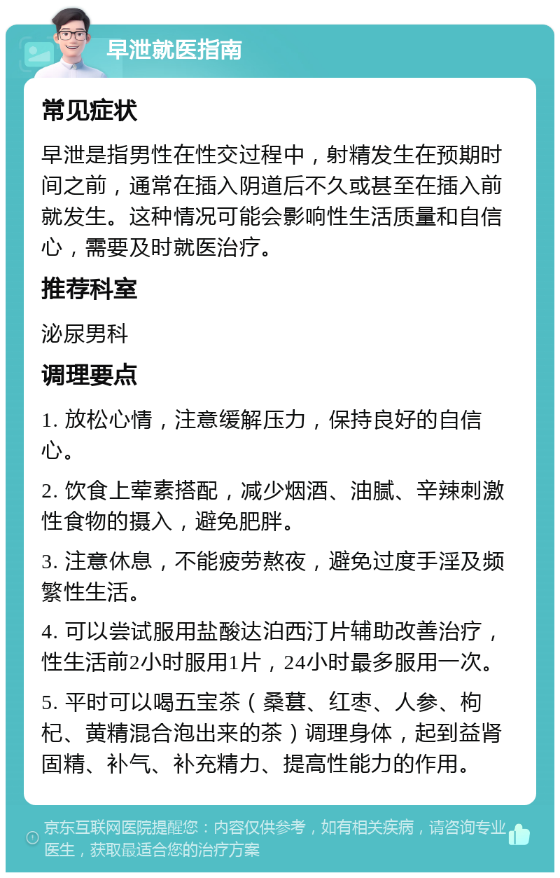 早泄就医指南 常见症状 早泄是指男性在性交过程中，射精发生在预期时间之前，通常在插入阴道后不久或甚至在插入前就发生。这种情况可能会影响性生活质量和自信心，需要及时就医治疗。 推荐科室 泌尿男科 调理要点 1. 放松心情，注意缓解压力，保持良好的自信心。 2. 饮食上荤素搭配，减少烟酒、油腻、辛辣刺激性食物的摄入，避免肥胖。 3. 注意休息，不能疲劳熬夜，避免过度手淫及频繁性生活。 4. 可以尝试服用盐酸达泊西汀片辅助改善治疗，性生活前2小时服用1片，24小时最多服用一次。 5. 平时可以喝五宝茶（桑葚、红枣、人参、枸杞、黄精混合泡出来的茶）调理身体，起到益肾固精、补气、补充精力、提高性能力的作用。