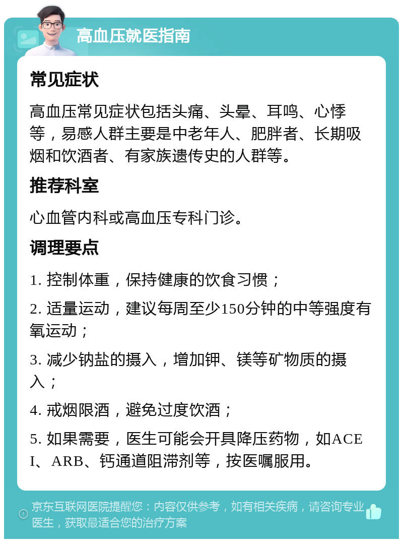 高血压就医指南 常见症状 高血压常见症状包括头痛、头晕、耳鸣、心悸等，易感人群主要是中老年人、肥胖者、长期吸烟和饮酒者、有家族遗传史的人群等。 推荐科室 心血管内科或高血压专科门诊。 调理要点 1. 控制体重，保持健康的饮食习惯； 2. 适量运动，建议每周至少150分钟的中等强度有氧运动； 3. 减少钠盐的摄入，增加钾、镁等矿物质的摄入； 4. 戒烟限酒，避免过度饮酒； 5. 如果需要，医生可能会开具降压药物，如ACEI、ARB、钙通道阻滞剂等，按医嘱服用。