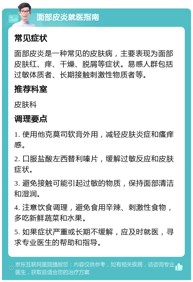 面部皮炎就医指南 常见症状 面部皮炎是一种常见的皮肤病，主要表现为面部皮肤红、痒、干燥、脱屑等症状。易感人群包括过敏体质者、长期接触刺激性物质者等。 推荐科室 皮肤科 调理要点 1. 使用他克莫司软膏外用，减轻皮肤炎症和瘙痒感。 2. 口服盐酸左西替利嗪片，缓解过敏反应和皮肤症状。 3. 避免接触可能引起过敏的物质，保持面部清洁和湿润。 4. 注意饮食调理，避免食用辛辣、刺激性食物，多吃新鲜蔬菜和水果。 5. 如果症状严重或长期不缓解，应及时就医，寻求专业医生的帮助和指导。