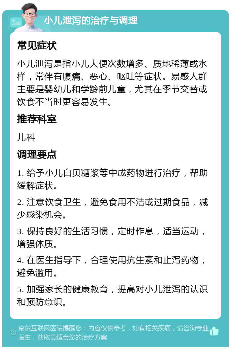 小儿泄泻的治疗与调理 常见症状 小儿泄泻是指小儿大便次数增多、质地稀薄或水样，常伴有腹痛、恶心、呕吐等症状。易感人群主要是婴幼儿和学龄前儿童，尤其在季节交替或饮食不当时更容易发生。 推荐科室 儿科 调理要点 1. 给予小儿白贝糖浆等中成药物进行治疗，帮助缓解症状。 2. 注意饮食卫生，避免食用不洁或过期食品，减少感染机会。 3. 保持良好的生活习惯，定时作息，适当运动，增强体质。 4. 在医生指导下，合理使用抗生素和止泻药物，避免滥用。 5. 加强家长的健康教育，提高对小儿泄泻的认识和预防意识。