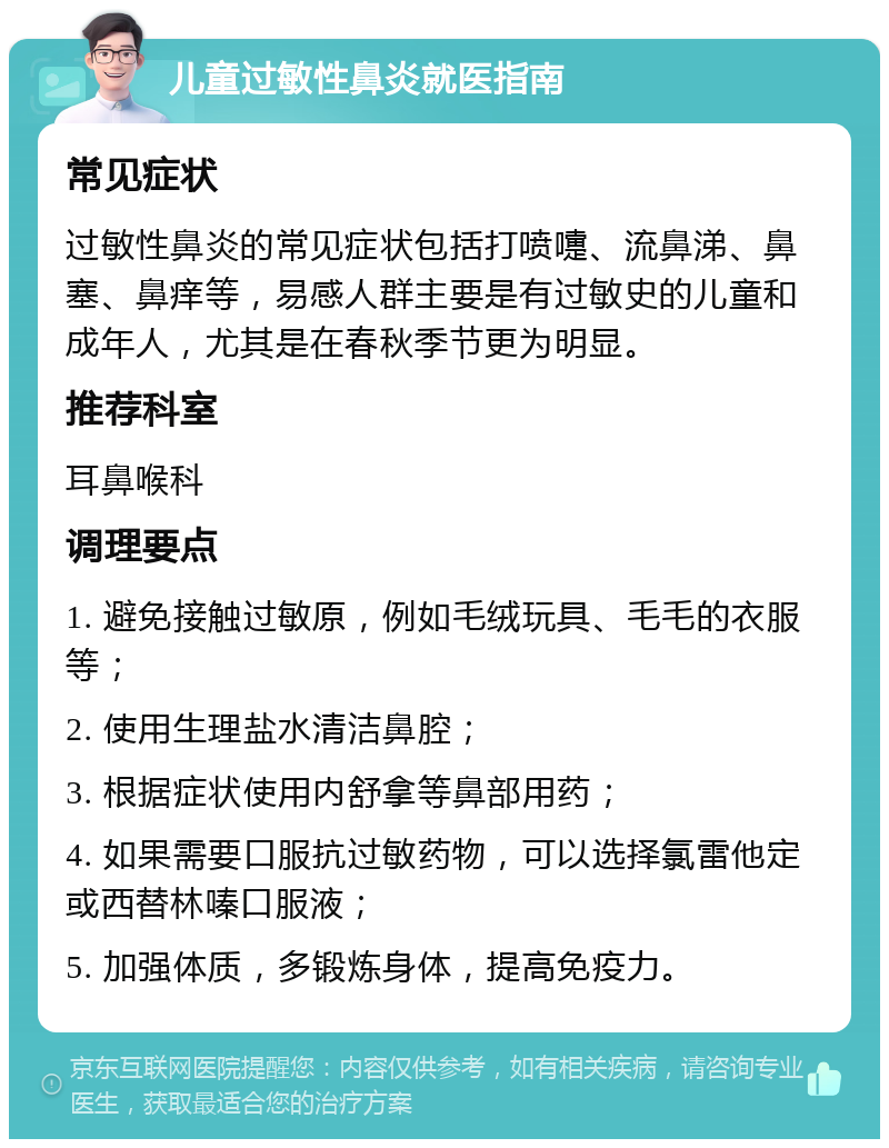 儿童过敏性鼻炎就医指南 常见症状 过敏性鼻炎的常见症状包括打喷嚏、流鼻涕、鼻塞、鼻痒等，易感人群主要是有过敏史的儿童和成年人，尤其是在春秋季节更为明显。 推荐科室 耳鼻喉科 调理要点 1. 避免接触过敏原，例如毛绒玩具、毛毛的衣服等； 2. 使用生理盐水清洁鼻腔； 3. 根据症状使用内舒拿等鼻部用药； 4. 如果需要口服抗过敏药物，可以选择氯雷他定或西替林嗪口服液； 5. 加强体质，多锻炼身体，提高免疫力。