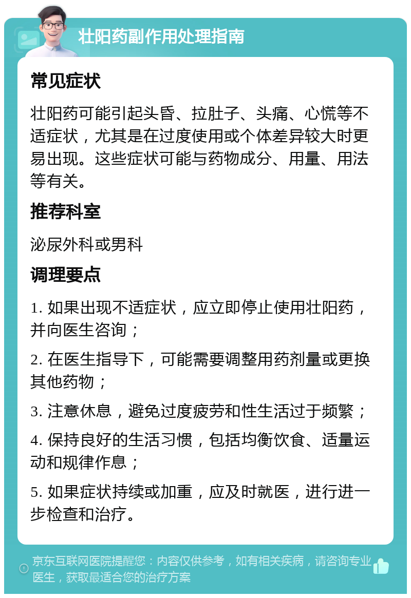 壮阳药副作用处理指南 常见症状 壮阳药可能引起头昏、拉肚子、头痛、心慌等不适症状，尤其是在过度使用或个体差异较大时更易出现。这些症状可能与药物成分、用量、用法等有关。 推荐科室 泌尿外科或男科 调理要点 1. 如果出现不适症状，应立即停止使用壮阳药，并向医生咨询； 2. 在医生指导下，可能需要调整用药剂量或更换其他药物； 3. 注意休息，避免过度疲劳和性生活过于频繁； 4. 保持良好的生活习惯，包括均衡饮食、适量运动和规律作息； 5. 如果症状持续或加重，应及时就医，进行进一步检查和治疗。